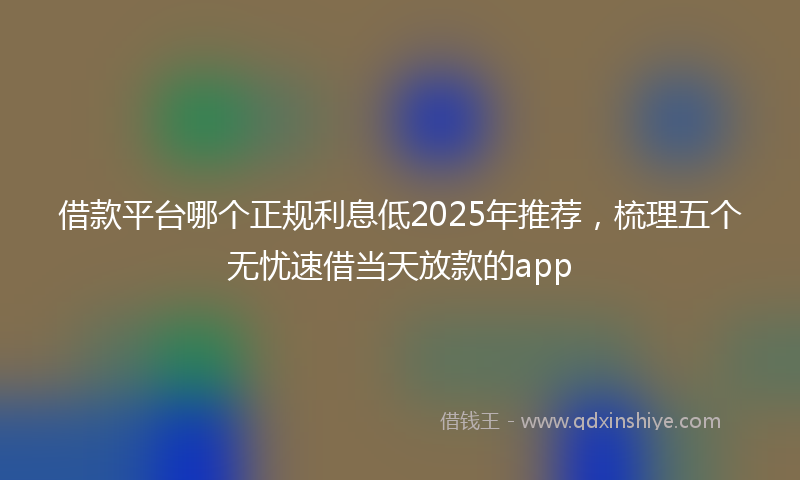 借款平台哪个正规利息低2025年推荐，梳理五个无忧速借当天放款的app