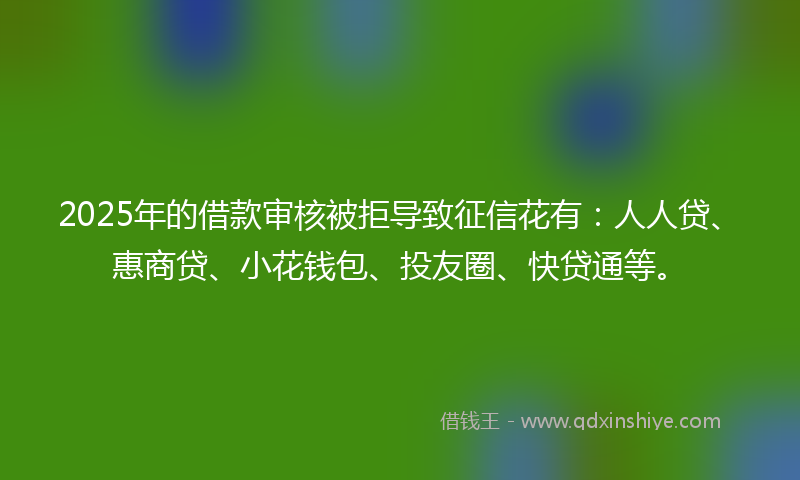 2025年的借款审核被拒导致征信花有：人人贷、惠商贷、小花钱包、投友圈、快贷通等。