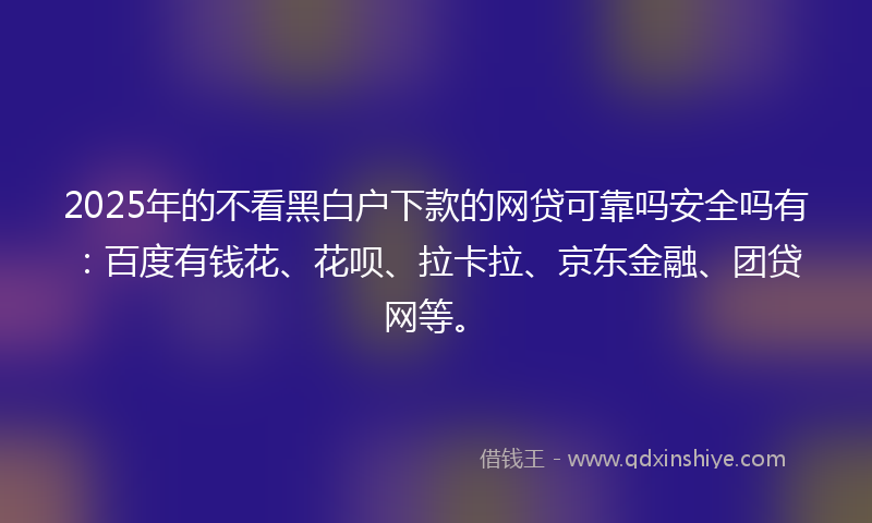 2025年的不看黑白户下款的网贷可靠吗安全吗有：百度有钱花、花呗、拉卡拉、京东金融、团贷网等。