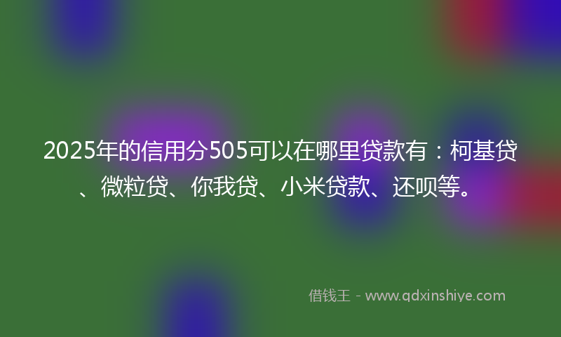 2025年的信用分505可以在哪里贷款有：柯基贷、微粒贷、你我贷、小米贷款、还呗等。