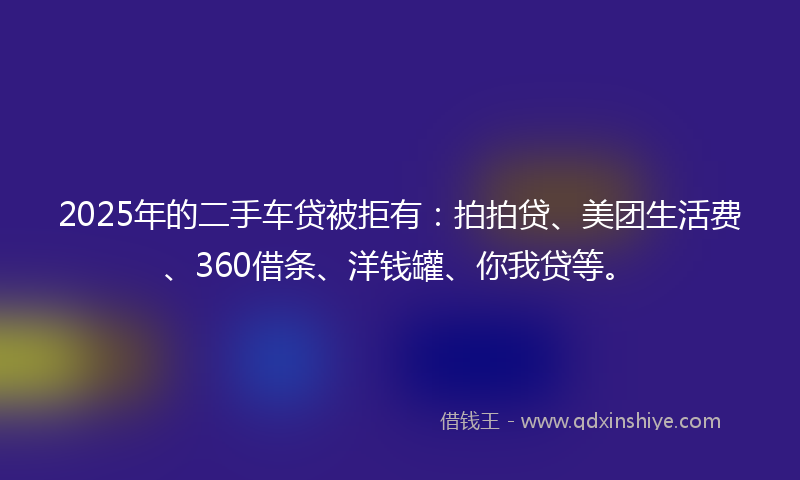 2025年的二手车贷被拒有:拍拍贷、美团生活费、360借条、洋钱罐、你我贷等。