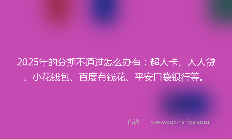 2025年的分期不通过怎么办有：超人卡、人人贷、小花钱包、百度有钱花、平安口袋银行等。