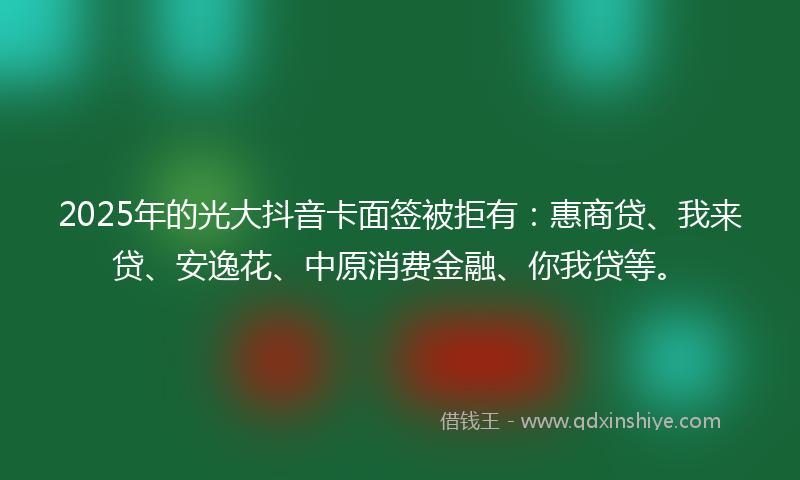 2025年的光大抖音卡面签被拒有：惠商贷、我来贷、安逸花、中原消费金融、你我贷等。