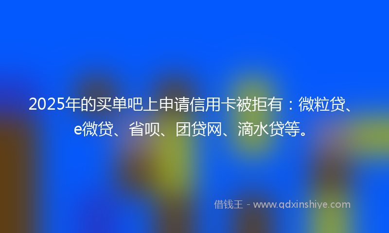 2025年的买单吧上申请信用卡被拒有：微粒贷、e微贷、省呗、团贷网、滴水贷等。
