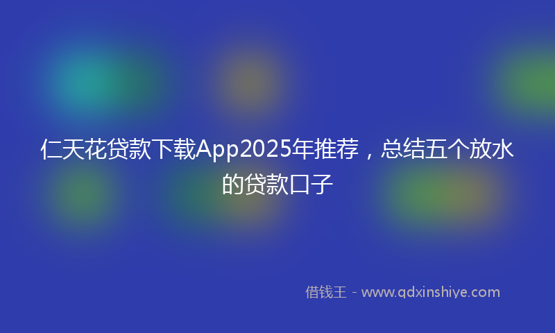仁天花贷款下载App2025年推荐，总结五个放水的贷款口子