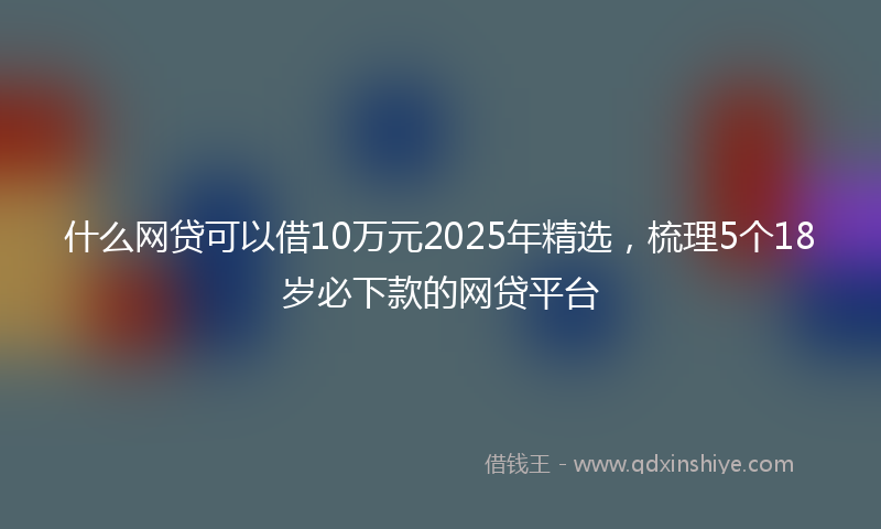 什么网贷可以借10万元2025年精选，梳理5个18岁必下款的网贷平台