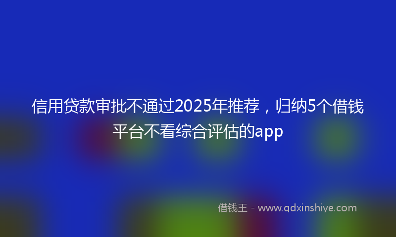 信用贷款审批不通过2025年推荐，归纳5个借钱平台不看综合评估的app