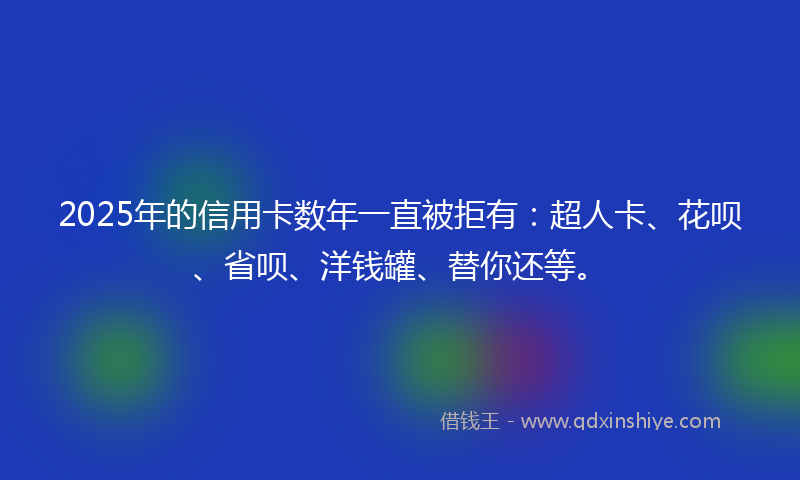 2025年的信用卡数年一直被拒有：超人卡、花呗、省呗、洋钱罐、替你还等。