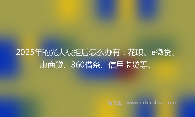 2025年的光大被拒后怎么办有：花呗、e微贷、惠商贷、360借条、信用卡贷等。
