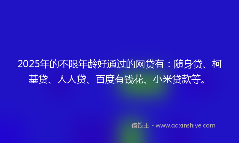 2025年的不限年龄好通过的网贷有：随身贷、柯基贷、人人贷、百度有钱花、小米贷款等。
