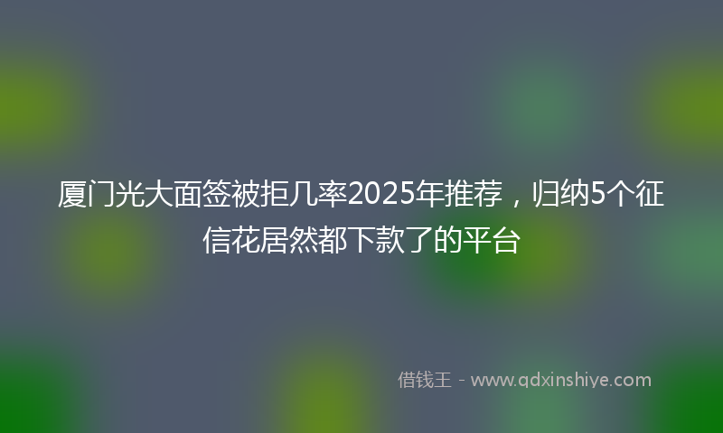 厦门光大面签被拒几率2025年推荐，归纳5个征信花居然都下款了的平台