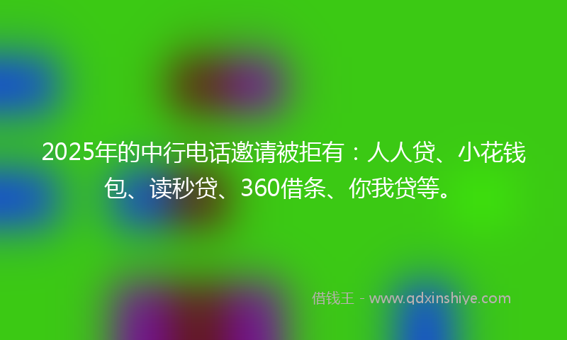 2025年的中行电话邀请被拒有：人人贷、小花钱包、读秒贷、360借条、你我贷等。