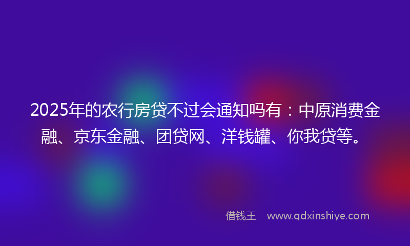 2025年的农行房贷不过会通知吗有：中原消费金融、京东金融、团贷网、洋钱罐、你我贷等。