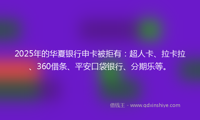 2025年的华夏银行申卡被拒有：超人卡、拉卡拉、360借条、平安口袋银行、分期乐等。