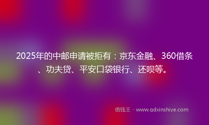 2025年的中邮申请被拒有：京东金融、360借条、功夫贷、平安口袋银行、还呗等。