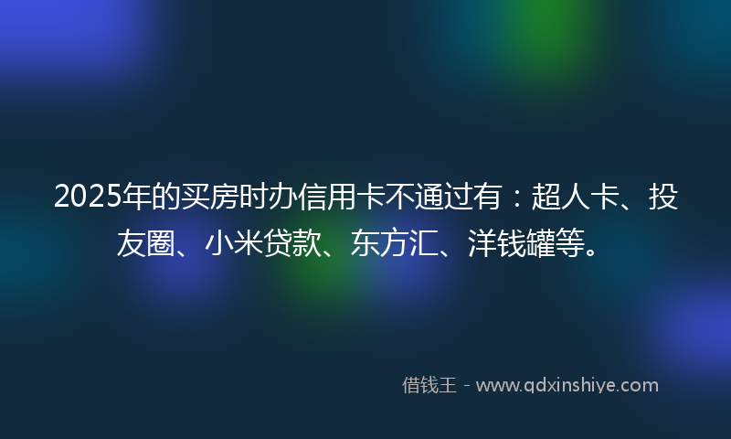 2025年的买房时办信用卡不通过有:超人卡、投友圈、小米贷款、东方汇、洋钱罐等。