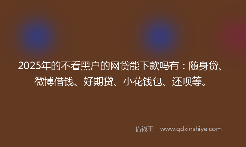 2025年的不看黑户的网贷能下款吗有：随身贷、微博借钱、好期贷、小花钱包、还呗等。