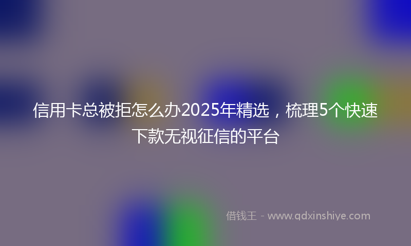信用卡总被拒怎么办2025年精选，梳理5个快速下款无视征信的平台