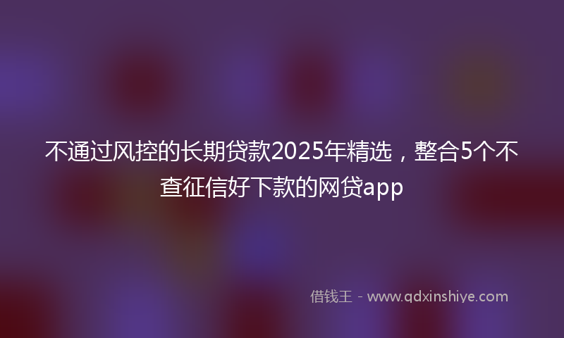 不通过风控的长期贷款2025年精选，整合5个不查征信好下款的网贷app
