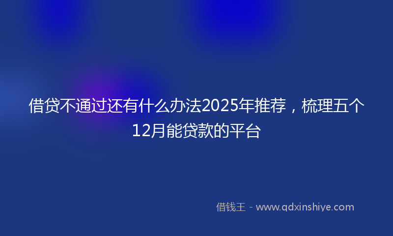 借贷不通过还有什么办法2025年推荐，梳理五个12月能贷款的平台