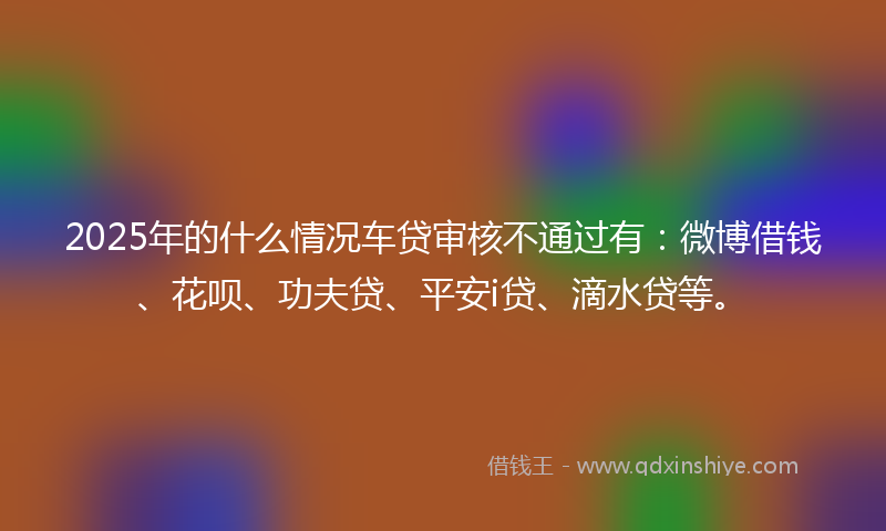 2025年的什么情况车贷审核不通过有：微博借钱、花呗、功夫贷、平安i贷、滴水贷等。