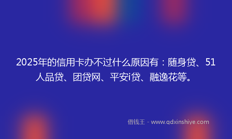 2025年的信用卡办不过什么原因有：随身贷、51人品贷、团贷网、平安i贷、融逸花等。