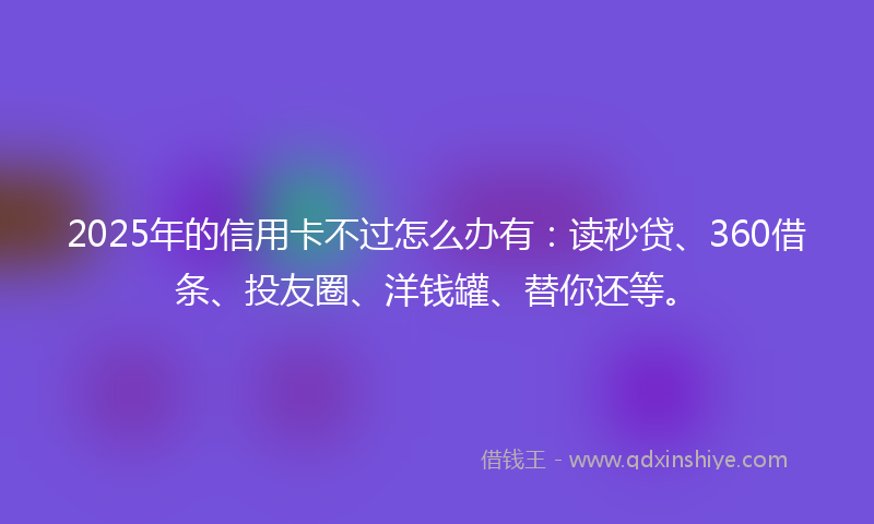 2025年的信用卡不过怎么办有：读秒贷、360借条、投友圈、洋钱罐、替你还等。