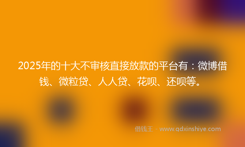 2025年的十大不审核直接放款的平台有：微博借钱、微粒贷、人人贷、花呗、还呗等。