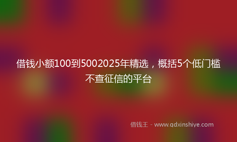 借钱小额100到5002025年精选，概括5个低门槛不查征信的平台