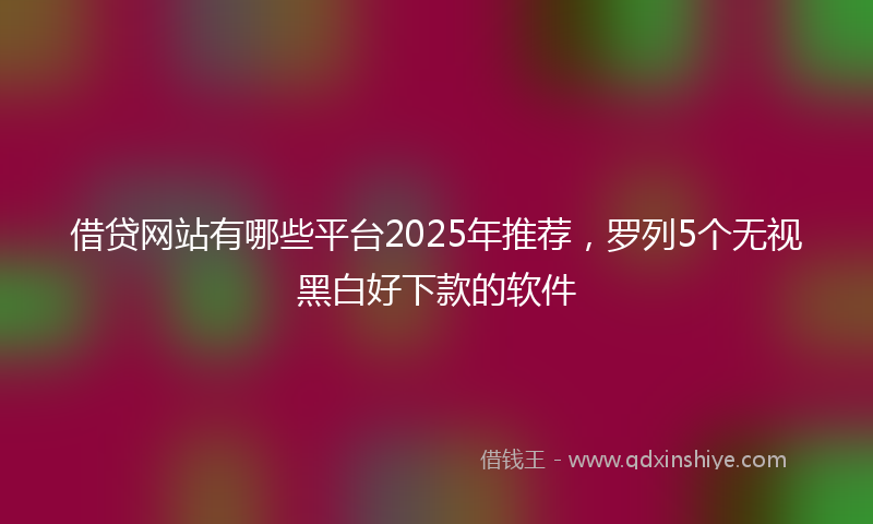 借贷网站有哪些平台2025年推荐，罗列5个无视黑白好下款的软件