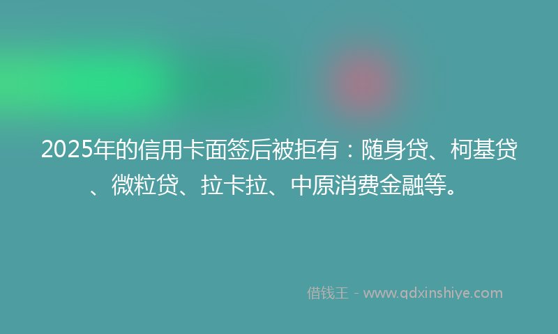 2025年的信用卡面签后被拒有：随身贷、柯基贷、微粒贷、拉卡拉、中原消费金融等。