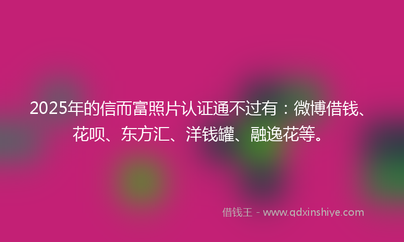 2025年的信而富照片认证通不过有：微博借钱、花呗、东方汇、洋钱罐、融逸花等。