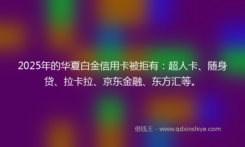 2025年的华夏白金信用卡被拒有：超人卡、随身贷、拉卡拉、京东金融、东方汇等。