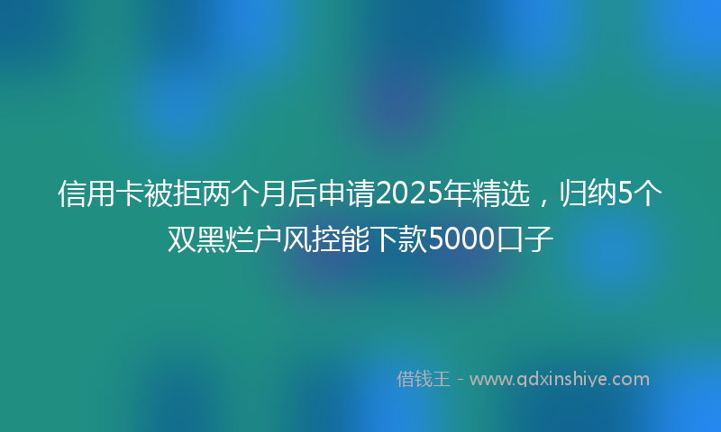 信用卡被拒两个月后申请2025年精选，归纳5个双黑烂户风控能下款5000口子