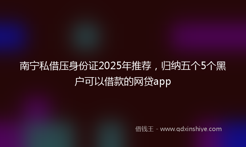南宁私借压身份证2025年推荐，归纳五个5个黑户可以借款的网贷app