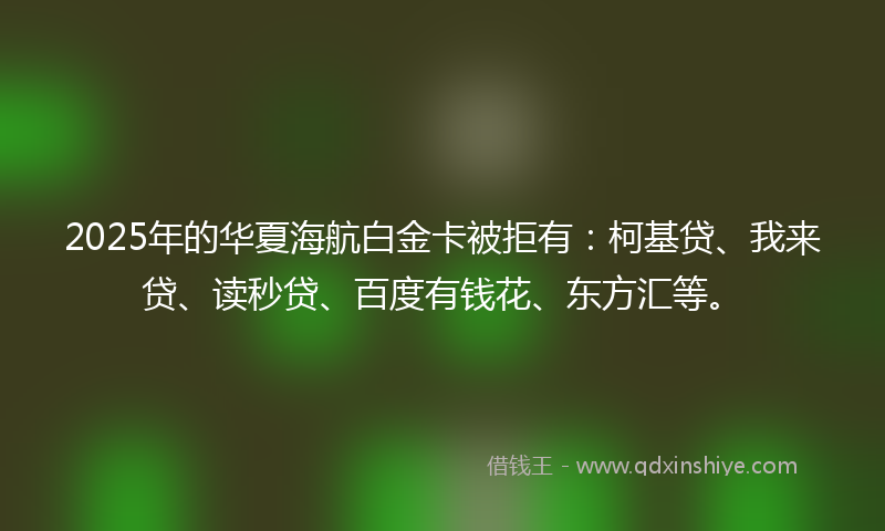 2025年的华夏海航白金卡被拒有：柯基贷、我来贷、读秒贷、百度有钱花、东方汇等。