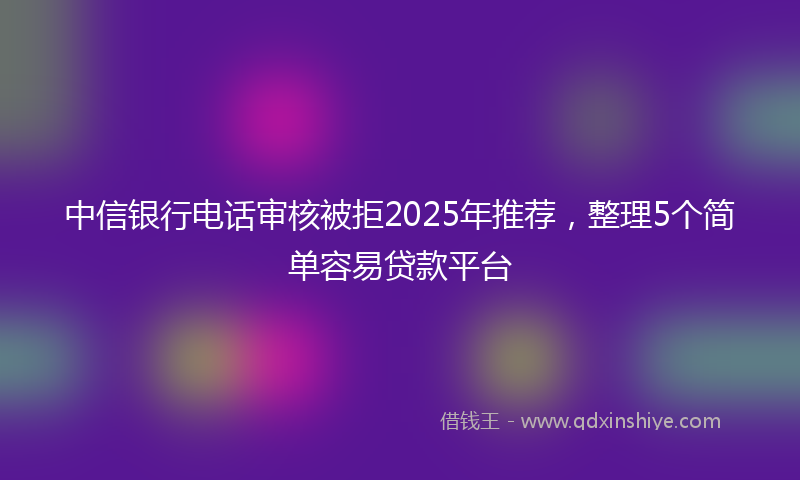 中信银行电话审核被拒2025年推荐，整理5个简单容易贷款平台