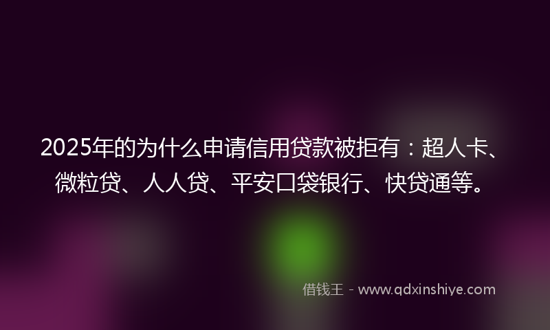 2025年的为什么申请信用贷款被拒有：超人卡、微粒贷、人人贷、平安口袋银行、快贷通等。