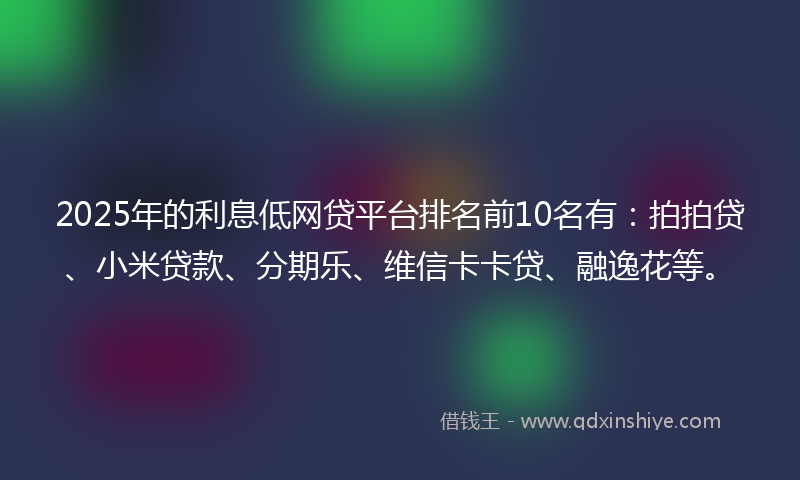 2025年的利息低网贷平台排名前10名有：拍拍贷、小米贷款、分期乐、维信卡卡贷、融逸花等。