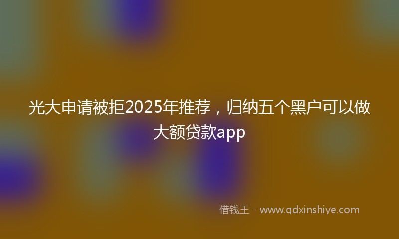 光大申请被拒2025年推荐，归纳五个黑户可以做大额贷款app