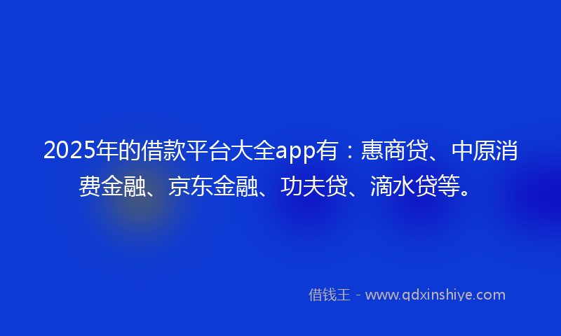 2025年的借款平台大全app有：惠商贷、中原消费金融、京东金融、功夫贷、滴水贷等。