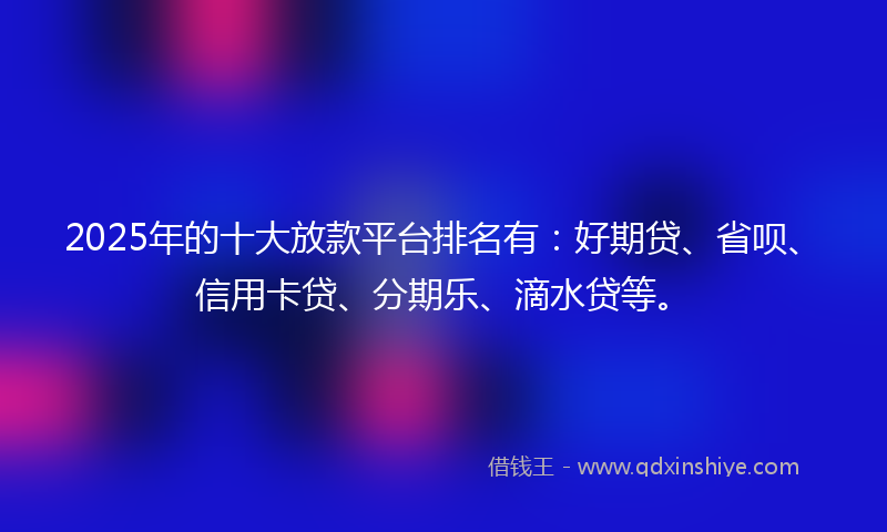 2025年的十大放款平台排名有：好期贷、省呗、信用卡贷、分期乐、滴水贷等。
