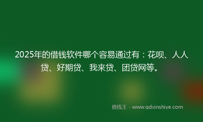 2025年的借钱软件哪个容易通过有：花呗、人人贷、好期贷、我来贷、团贷网等。