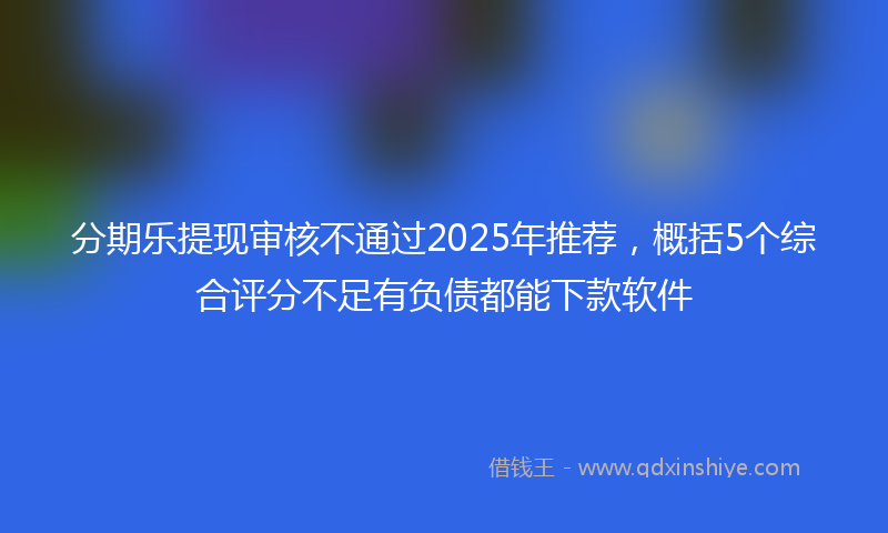 分期乐提现审核不通过2025年推荐，概括5个综合评分不足有负债都能下款软件