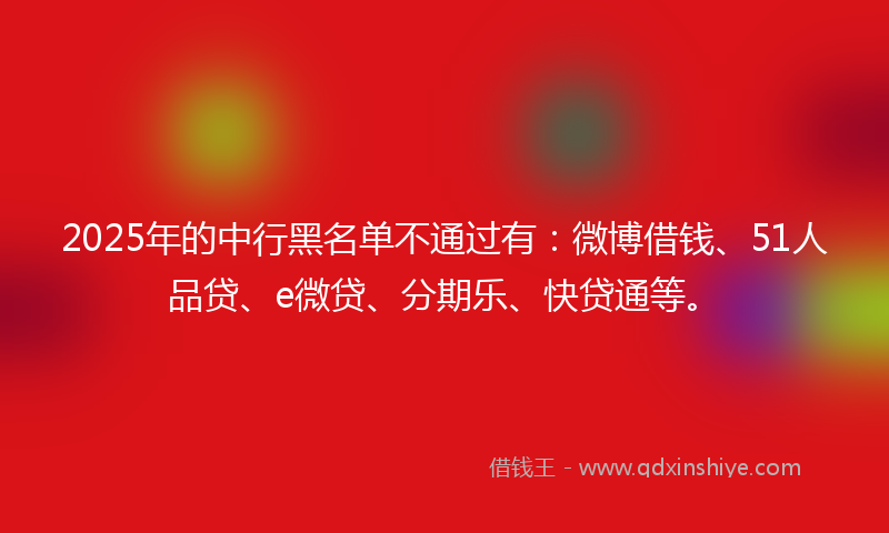 2025年的中行黑名单不通过有：微博借钱、51人品贷、e微贷、分期乐、快贷通等。