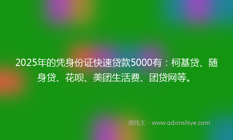 2025年的凭身份证快速贷款5000有：柯基贷、随身贷、花呗、美团生活费、团贷网等。