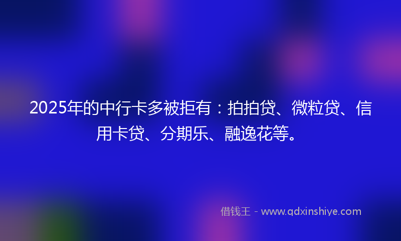 2025年的中行卡多被拒有：拍拍贷、微粒贷、信用卡贷、分期乐、融逸花等。