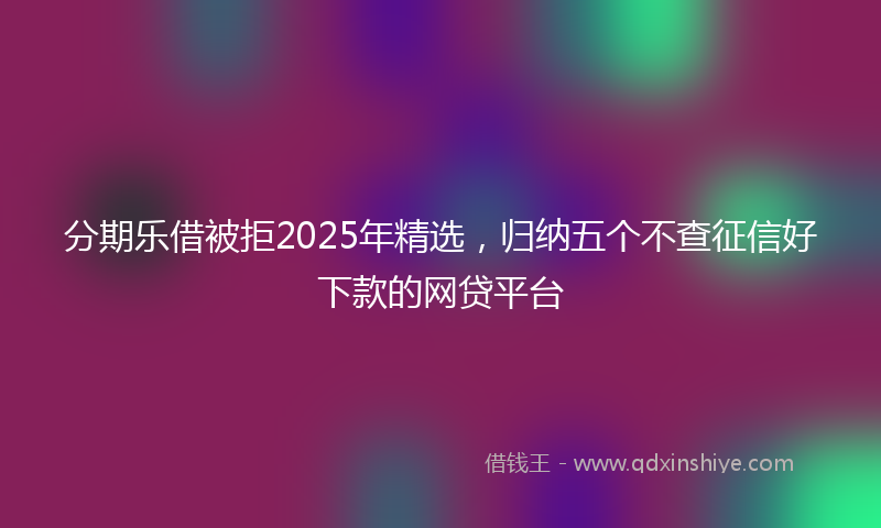 分期乐借被拒2025年精选，归纳五个不查征信好下款的网贷平台