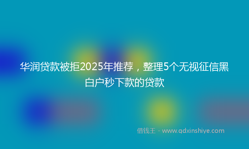 华润贷款被拒2025年推荐，整理5个无视征信黑白户秒下款的贷款