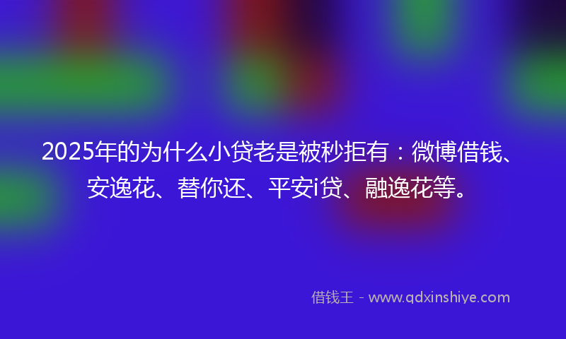 2025年的为什么小贷老是被秒拒有：微博借钱、安逸花、替你还、平安i贷、融逸花等。